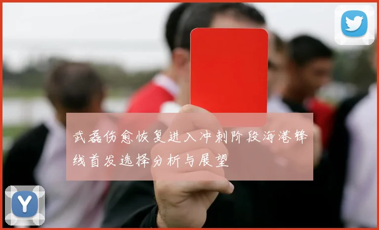 武磊伤愈恢复进入冲刺阶段海港锋线首发选择分析与展望