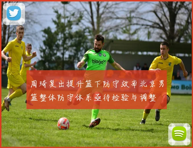 周琦复出提升篮下防守效率北京男篮整体防守体系亟待检验与调整