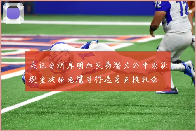 美记分析库明加交易潜力公牛或获现金次轮老鹰可得选秀互换机会