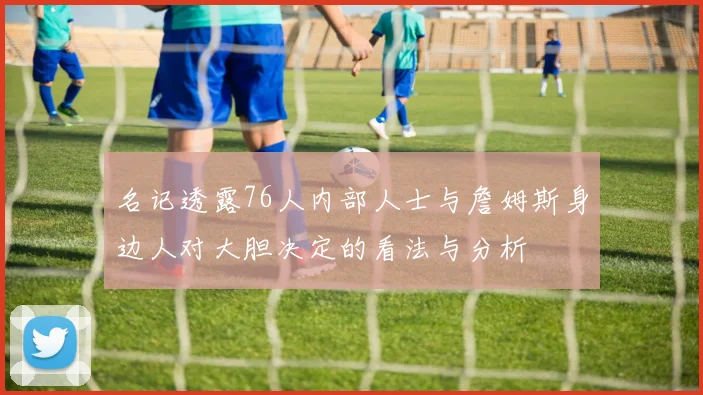 名记透露76人内部人士与詹姆斯身边人对大胆决定的看法与分析