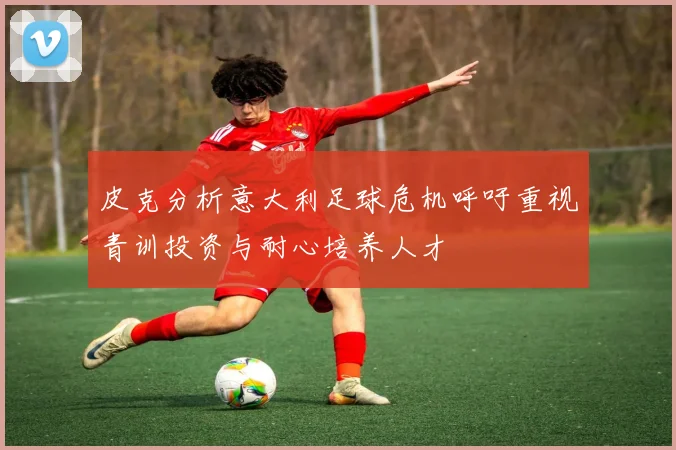 皮克分析意大利足球危机呼吁重视青训投资与耐心培养人才