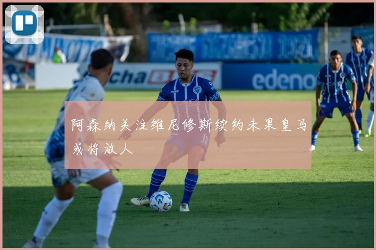 阿森纳关注维尼修斯续约未果皇马或将放人